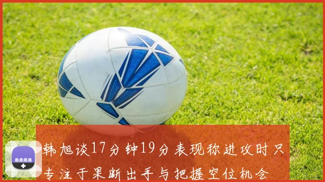 韩旭谈17分钟19分表现称进攻时只专注于果断出手与把握空位机会