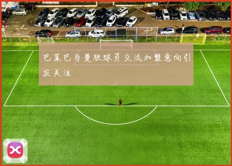 巴莱巴与曼联球员交流加盟意向引发关注