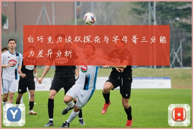 白巧克力谈双探花与字母哥三分能力差异分析