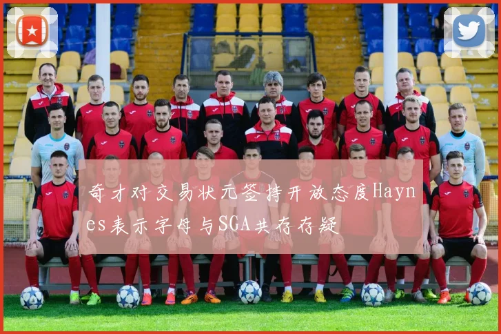 奇才对交易状元签持开放态度Haynes表示字母与SGA共存存疑