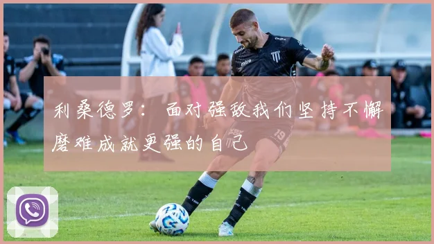 利桑德罗：面对强敌我们坚持不懈磨难成就更强的自己