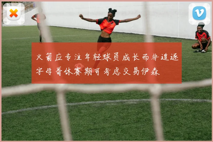 火箭应专注年轻球员成长而非追逐字母哥休赛期可考虑交易伊森