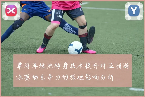 覃海洋短池转身技术提升对亚洲游泳赛场竞争力的深远影响分析
