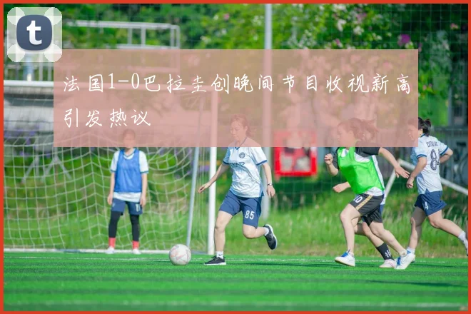 法国1-0巴拉圭创晚间节目收视新高引发热议