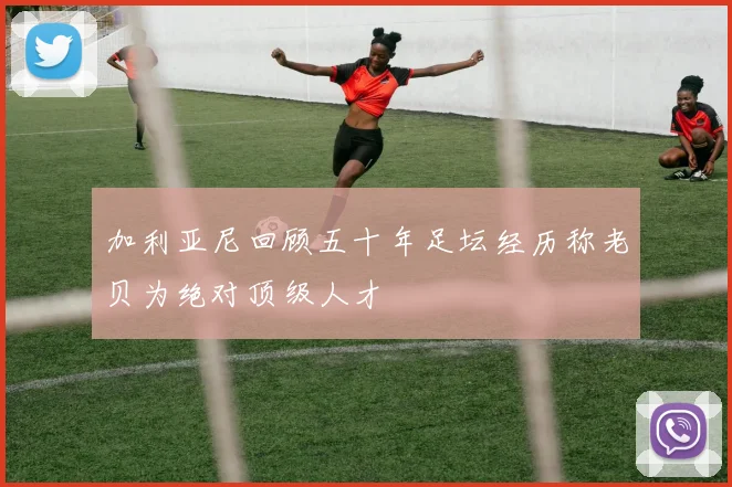 加利亚尼回顾五十年足坛经历称老贝为绝对顶级人才