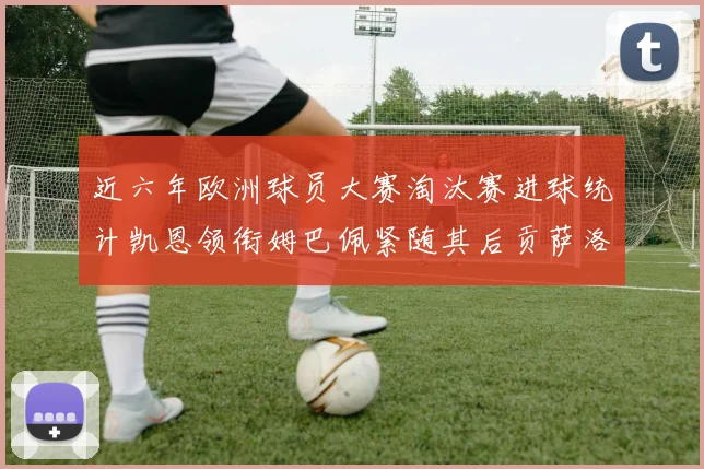 近六年欧洲球员大赛淘汰赛进球统计凯恩领衔姆巴佩紧随其后贡萨洛表现不俗