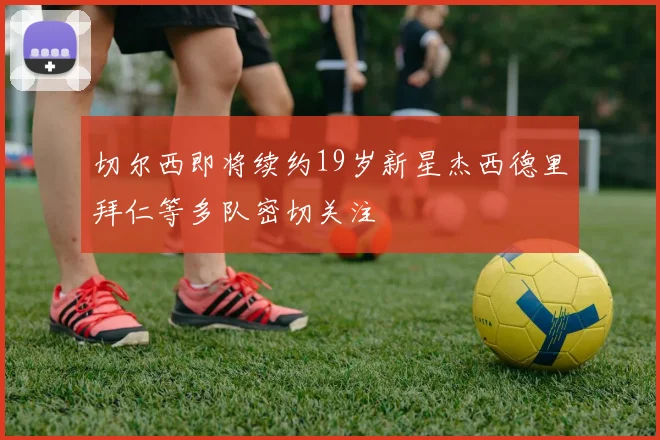 切尔西即将续约19岁新星杰西德里拜仁等多队密切关注