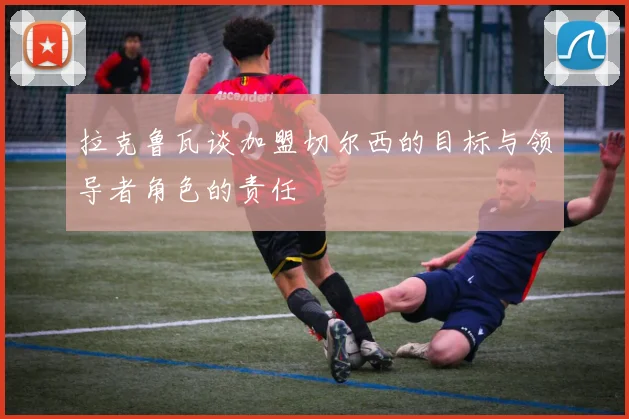 拉克鲁瓦谈加盟切尔西的目标与领导者角色的责任