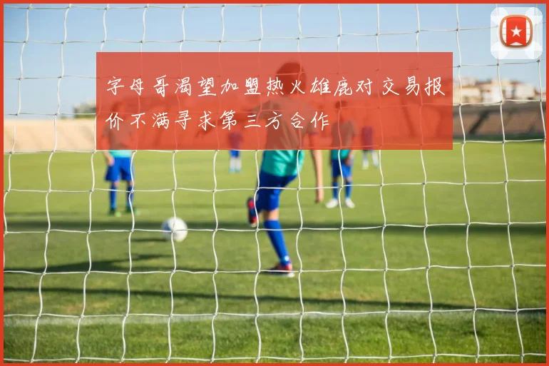 字母哥渴望加盟热火雄鹿对交易报价不满寻求第三方合作