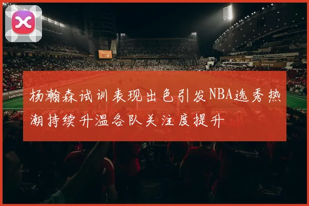 杨瀚森试训表现出色引发NBA选秀热潮持续升温各队关注度提升
