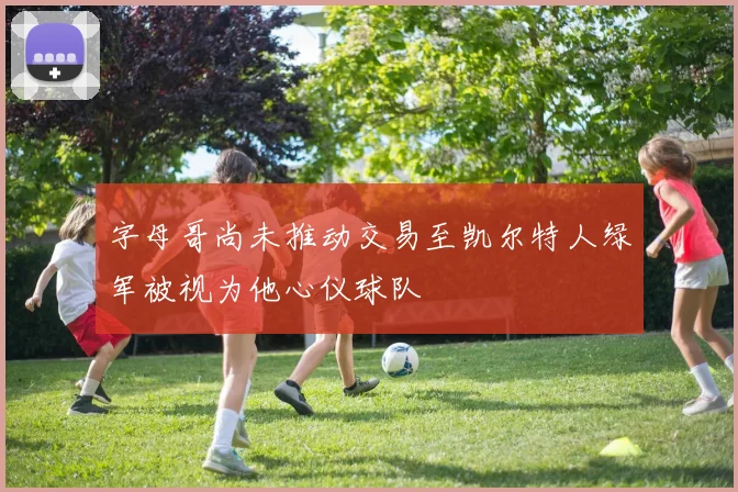 字母哥尚未推动交易至凯尔特人绿军被视为他心仪球队