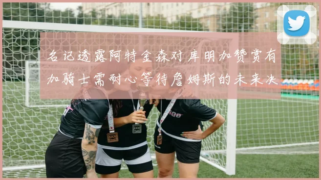 名记透露阿特金森对库明加赞赏有加骑士需耐心等待詹姆斯的未来决定