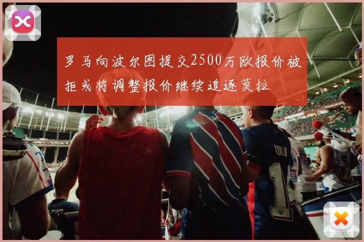 罗马向波尔图提交2500万欧报价被拒或将调整报价继续追逐莫拉