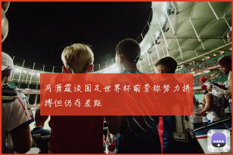 冯潇霆谈国足世界杯前景称努力拼搏但仍存差距